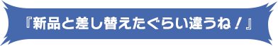 『新品と差し替えたぐらい違うね！』